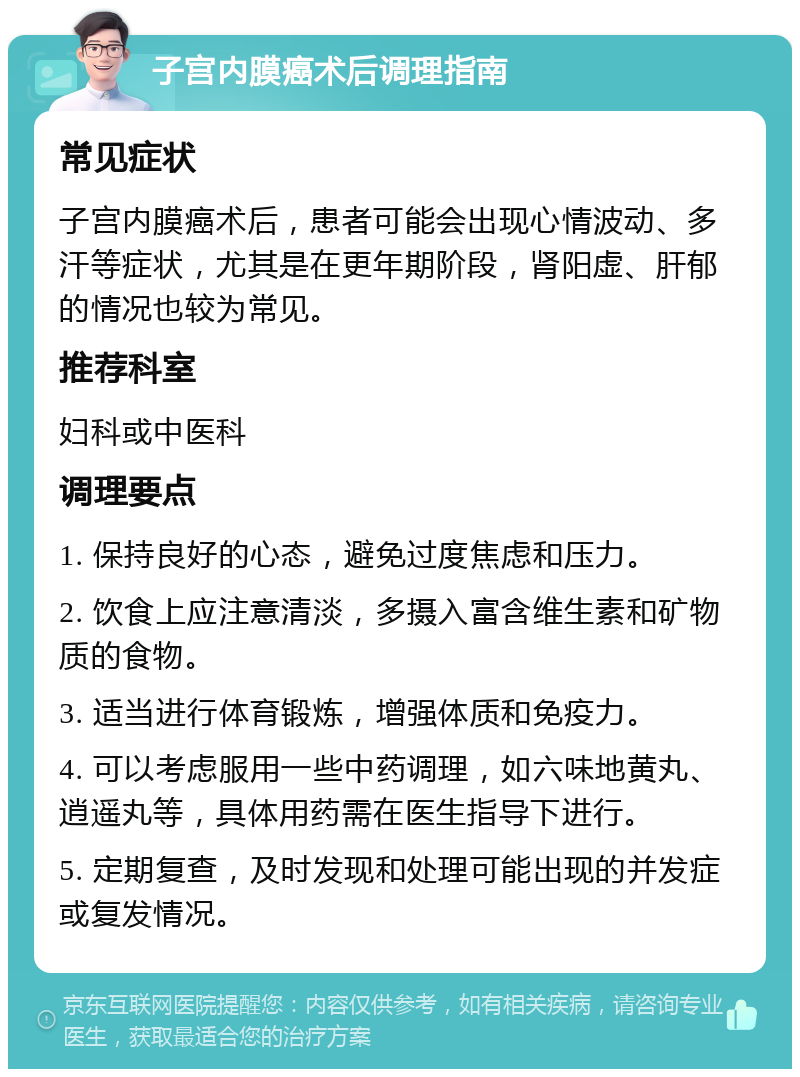 子宫内膜癌术后调理指南 常见症状 子宫内膜癌术后，患者可能会出现心情波动、多汗等症状，尤其是在更年期阶段，肾阳虚、肝郁的情况也较为常见。 推荐科室 妇科或中医科 调理要点 1. 保持良好的心态，避免过度焦虑和压力。 2. 饮食上应注意清淡，多摄入富含维生素和矿物质的食物。 3. 适当进行体育锻炼，增强体质和免疫力。 4. 可以考虑服用一些中药调理，如六味地黄丸、逍遥丸等，具体用药需在医生指导下进行。 5. 定期复查，及时发现和处理可能出现的并发症或复发情况。