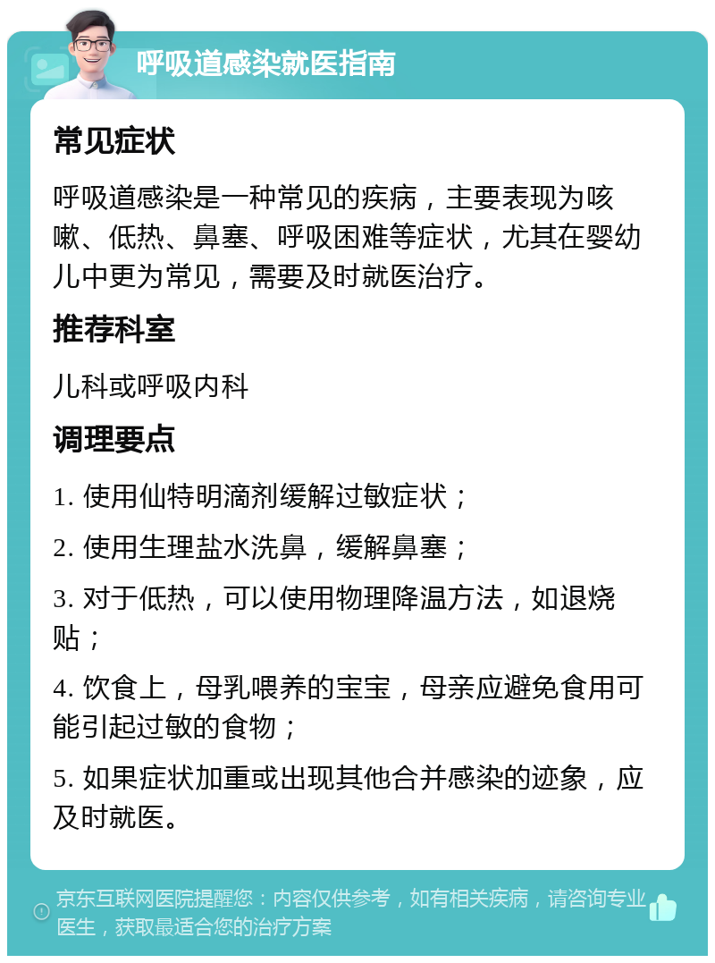 呼吸道感染就医指南 常见症状 呼吸道感染是一种常见的疾病，主要表现为咳嗽、低热、鼻塞、呼吸困难等症状，尤其在婴幼儿中更为常见，需要及时就医治疗。 推荐科室 儿科或呼吸内科 调理要点 1. 使用仙特明滴剂缓解过敏症状； 2. 使用生理盐水洗鼻，缓解鼻塞； 3. 对于低热，可以使用物理降温方法，如退烧贴； 4. 饮食上，母乳喂养的宝宝，母亲应避免食用可能引起过敏的食物； 5. 如果症状加重或出现其他合并感染的迹象，应及时就医。