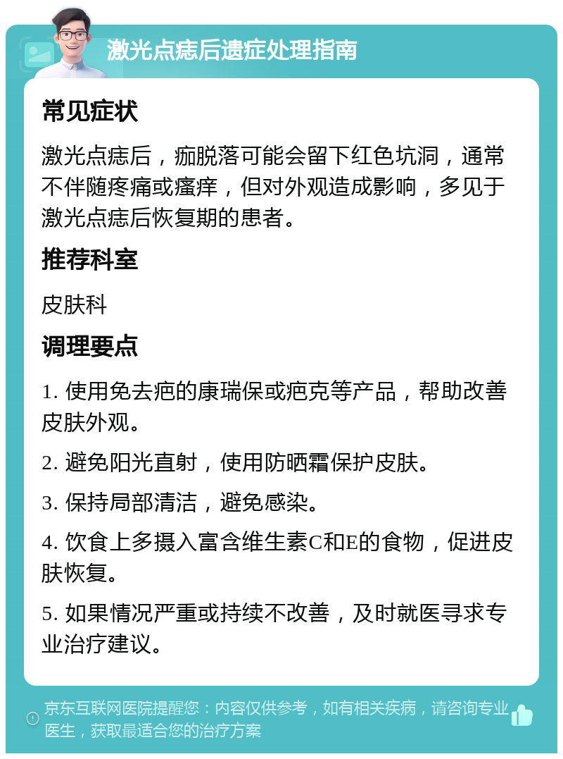 激光点痣后遗症处理指南 常见症状 激光点痣后，痂脱落可能会留下红色坑洞，通常不伴随疼痛或瘙痒，但对外观造成影响，多见于激光点痣后恢复期的患者。 推荐科室 皮肤科 调理要点 1. 使用免去疤的康瑞保或疤克等产品，帮助改善皮肤外观。 2. 避免阳光直射，使用防晒霜保护皮肤。 3. 保持局部清洁，避免感染。 4. 饮食上多摄入富含维生素C和E的食物，促进皮肤恢复。 5. 如果情况严重或持续不改善，及时就医寻求专业治疗建议。