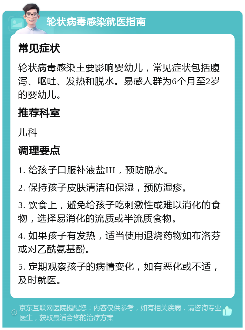 轮状病毒感染就医指南 常见症状 轮状病毒感染主要影响婴幼儿，常见症状包括腹泻、呕吐、发热和脱水。易感人群为6个月至2岁的婴幼儿。 推荐科室 儿科 调理要点 1. 给孩子口服补液盐III，预防脱水。 2. 保持孩子皮肤清洁和保湿，预防湿疹。 3. 饮食上，避免给孩子吃刺激性或难以消化的食物，选择易消化的流质或半流质食物。 4. 如果孩子有发热，适当使用退烧药物如布洛芬或对乙酰氨基酚。 5. 定期观察孩子的病情变化，如有恶化或不适，及时就医。