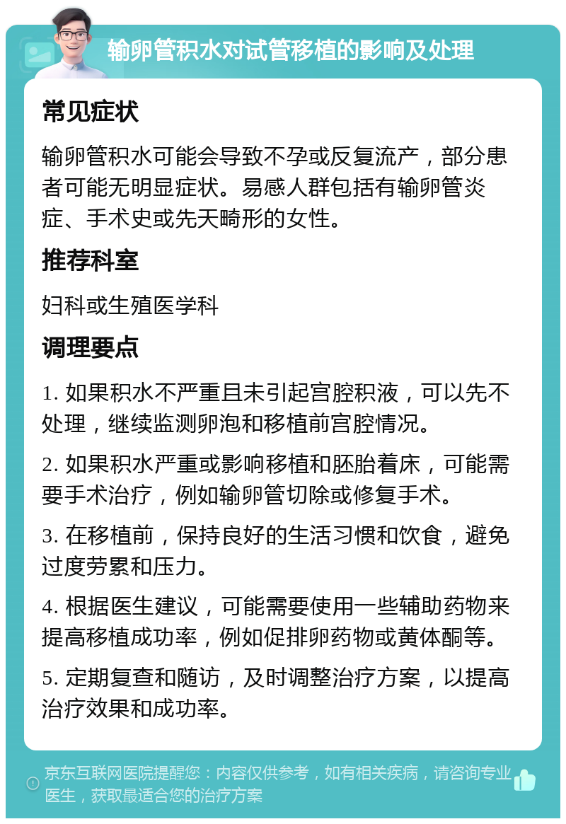 输卵管积水对试管移植的影响及处理 常见症状 输卵管积水可能会导致不孕或反复流产，部分患者可能无明显症状。易感人群包括有输卵管炎症、手术史或先天畸形的女性。 推荐科室 妇科或生殖医学科 调理要点 1. 如果积水不严重且未引起宫腔积液，可以先不处理，继续监测卵泡和移植前宫腔情况。 2. 如果积水严重或影响移植和胚胎着床，可能需要手术治疗，例如输卵管切除或修复手术。 3. 在移植前，保持良好的生活习惯和饮食，避免过度劳累和压力。 4. 根据医生建议，可能需要使用一些辅助药物来提高移植成功率，例如促排卵药物或黄体酮等。 5. 定期复查和随访，及时调整治疗方案，以提高治疗效果和成功率。