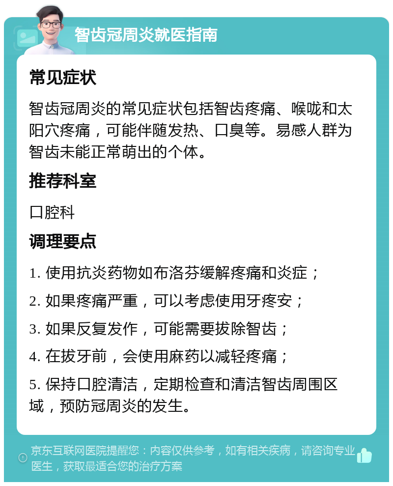 智齿冠周炎就医指南 常见症状 智齿冠周炎的常见症状包括智齿疼痛、喉咙和太阳穴疼痛，可能伴随发热、口臭等。易感人群为智齿未能正常萌出的个体。 推荐科室 口腔科 调理要点 1. 使用抗炎药物如布洛芬缓解疼痛和炎症； 2. 如果疼痛严重，可以考虑使用牙疼安； 3. 如果反复发作，可能需要拔除智齿； 4. 在拔牙前，会使用麻药以减轻疼痛； 5. 保持口腔清洁，定期检查和清洁智齿周围区域，预防冠周炎的发生。