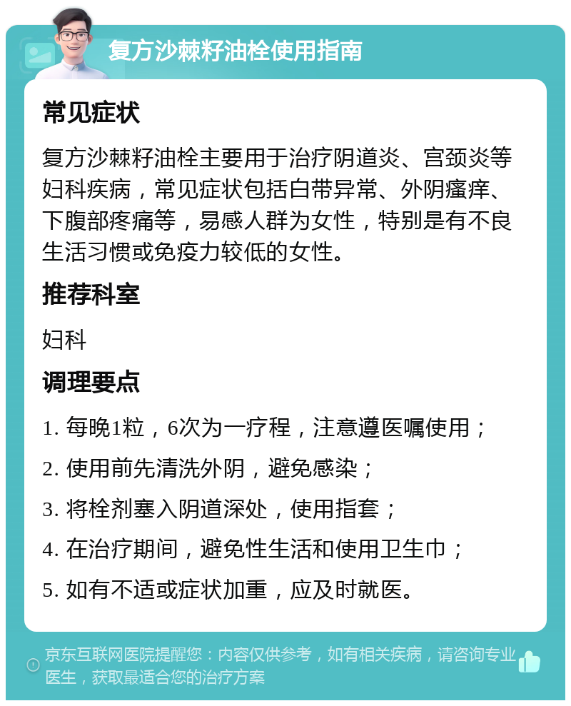 复方沙棘籽油栓使用指南 常见症状 复方沙棘籽油栓主要用于治疗阴道炎、宫颈炎等妇科疾病，常见症状包括白带异常、外阴瘙痒、下腹部疼痛等，易感人群为女性，特别是有不良生活习惯或免疫力较低的女性。 推荐科室 妇科 调理要点 1. 每晚1粒，6次为一疗程，注意遵医嘱使用； 2. 使用前先清洗外阴，避免感染； 3. 将栓剂塞入阴道深处，使用指套； 4. 在治疗期间，避免性生活和使用卫生巾； 5. 如有不适或症状加重，应及时就医。