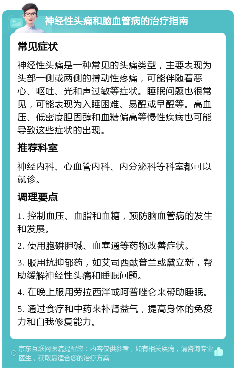 神经性头痛和脑血管病的治疗指南 常见症状 神经性头痛是一种常见的头痛类型，主要表现为头部一侧或两侧的搏动性疼痛，可能伴随着恶心、呕吐、光和声过敏等症状。睡眠问题也很常见，可能表现为入睡困难、易醒或早醒等。高血压、低密度胆固醇和血糖偏高等慢性疾病也可能导致这些症状的出现。 推荐科室 神经内科、心血管内科、内分泌科等科室都可以就诊。 调理要点 1. 控制血压、血脂和血糖，预防脑血管病的发生和发展。 2. 使用胞磷胆碱、血塞通等药物改善症状。 3. 服用抗抑郁药，如艾司西酞普兰或黛立新，帮助缓解神经性头痛和睡眠问题。 4. 在晚上服用劳拉西泮或阿普唑仑来帮助睡眠。 5. 通过食疗和中药来补肾益气，提高身体的免疫力和自我修复能力。