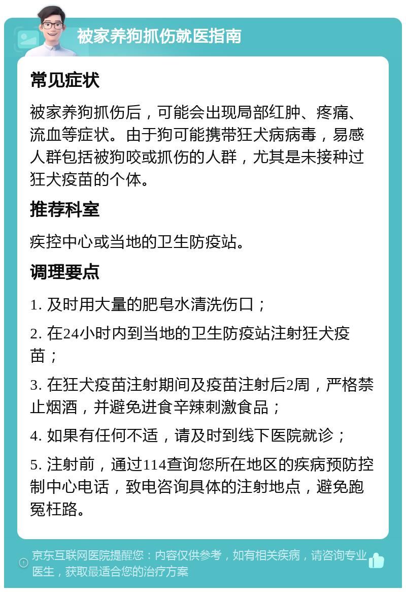 被家养狗抓伤就医指南 常见症状 被家养狗抓伤后，可能会出现局部红肿、疼痛、流血等症状。由于狗可能携带狂犬病病毒，易感人群包括被狗咬或抓伤的人群，尤其是未接种过狂犬疫苗的个体。 推荐科室 疾控中心或当地的卫生防疫站。 调理要点 1. 及时用大量的肥皂水清洗伤口； 2. 在24小时内到当地的卫生防疫站注射狂犬疫苗； 3. 在狂犬疫苗注射期间及疫苗注射后2周，严格禁止烟酒，并避免进食辛辣刺激食品； 4. 如果有任何不适，请及时到线下医院就诊； 5. 注射前，通过114查询您所在地区的疾病预防控制中心电话，致电咨询具体的注射地点，避免跑冤枉路。