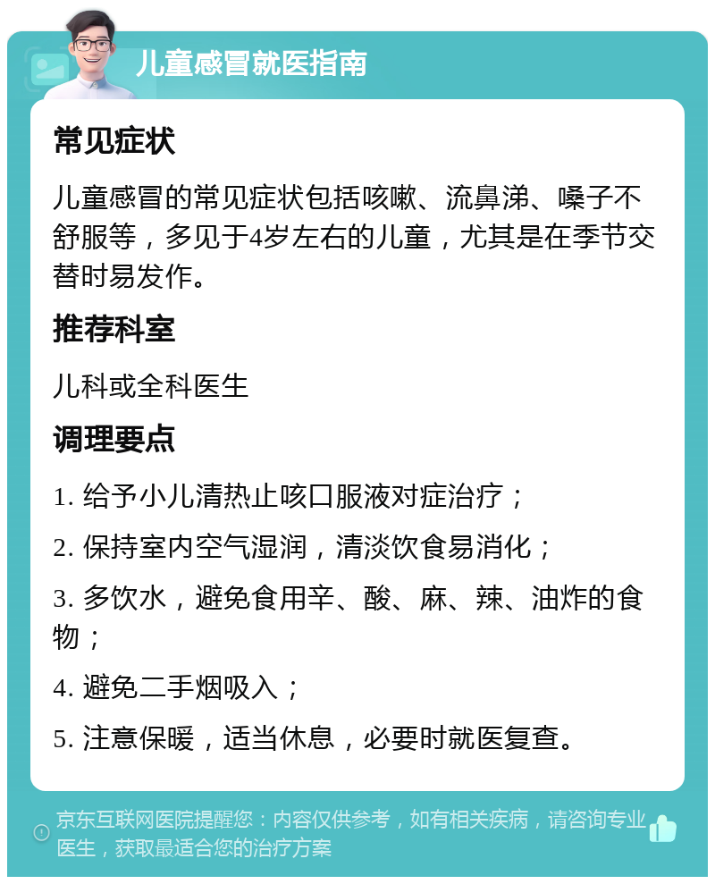 儿童感冒就医指南 常见症状 儿童感冒的常见症状包括咳嗽、流鼻涕、嗓子不舒服等，多见于4岁左右的儿童，尤其是在季节交替时易发作。 推荐科室 儿科或全科医生 调理要点 1. 给予小儿清热止咳口服液对症治疗； 2. 保持室内空气湿润，清淡饮食易消化； 3. 多饮水，避免食用辛、酸、麻、辣、油炸的食物； 4. 避免二手烟吸入； 5. 注意保暖，适当休息，必要时就医复查。