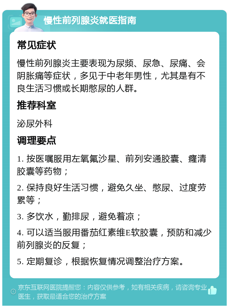 慢性前列腺炎就医指南 常见症状 慢性前列腺炎主要表现为尿频、尿急、尿痛、会阴胀痛等症状，多见于中老年男性，尤其是有不良生活习惯或长期憋尿的人群。 推荐科室 泌尿外科 调理要点 1. 按医嘱服用左氧氟沙星、前列安通胶囊、癃清胶囊等药物； 2. 保持良好生活习惯，避免久坐、憋尿、过度劳累等； 3. 多饮水，勤排尿，避免着凉； 4. 可以适当服用番茄红素维E软胶囊，预防和减少前列腺炎的反复； 5. 定期复诊，根据恢复情况调整治疗方案。