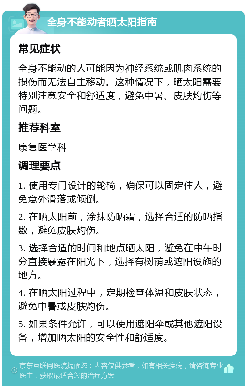 全身不能动者晒太阳指南 常见症状 全身不能动的人可能因为神经系统或肌肉系统的损伤而无法自主移动。这种情况下，晒太阳需要特别注意安全和舒适度，避免中暑、皮肤灼伤等问题。 推荐科室 康复医学科 调理要点 1. 使用专门设计的轮椅，确保可以固定住人，避免意外滑落或倾倒。 2. 在晒太阳前，涂抹防晒霜，选择合适的防晒指数，避免皮肤灼伤。 3. 选择合适的时间和地点晒太阳，避免在中午时分直接暴露在阳光下，选择有树荫或遮阳设施的地方。 4. 在晒太阳过程中，定期检查体温和皮肤状态，避免中暑或皮肤灼伤。 5. 如果条件允许，可以使用遮阳伞或其他遮阳设备，增加晒太阳的安全性和舒适度。