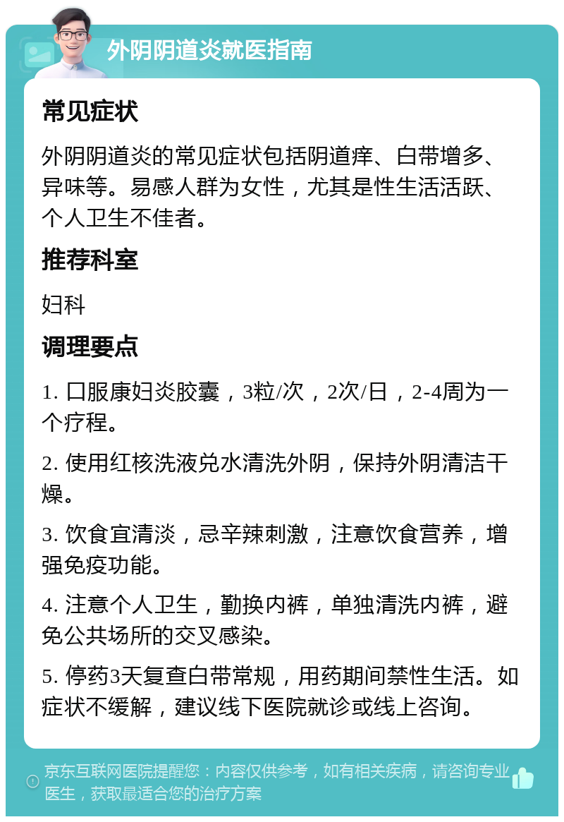 外阴阴道炎就医指南 常见症状 外阴阴道炎的常见症状包括阴道痒、白带增多、异味等。易感人群为女性，尤其是性生活活跃、个人卫生不佳者。 推荐科室 妇科 调理要点 1. 口服康妇炎胶囊，3粒/次，2次/日，2-4周为一个疗程。 2. 使用红核洗液兑水清洗外阴，保持外阴清洁干燥。 3. 饮食宜清淡，忌辛辣刺激，注意饮食营养，增强免疫功能。 4. 注意个人卫生，勤换内裤，单独清洗内裤，避免公共场所的交叉感染。 5. 停药3天复查白带常规，用药期间禁性生活。如症状不缓解，建议线下医院就诊或线上咨询。