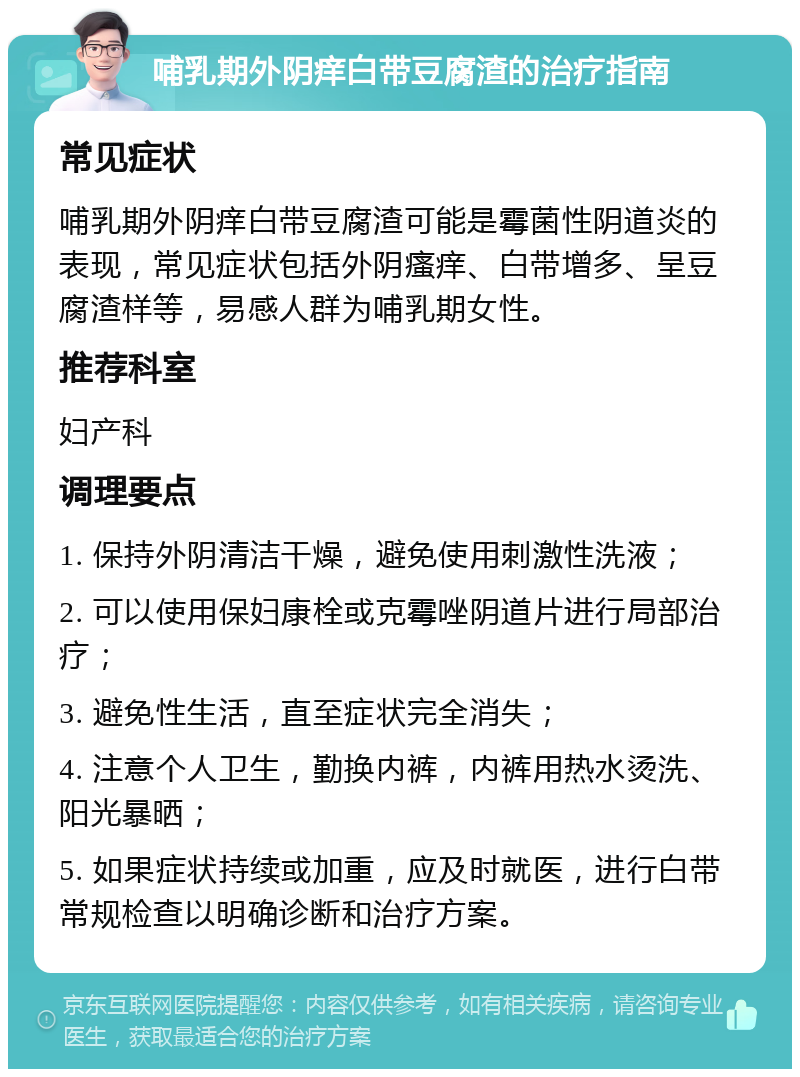 哺乳期外阴痒白带豆腐渣的治疗指南 常见症状 哺乳期外阴痒白带豆腐渣可能是霉菌性阴道炎的表现，常见症状包括外阴瘙痒、白带增多、呈豆腐渣样等，易感人群为哺乳期女性。 推荐科室 妇产科 调理要点 1. 保持外阴清洁干燥，避免使用刺激性洗液； 2. 可以使用保妇康栓或克霉唑阴道片进行局部治疗； 3. 避免性生活，直至症状完全消失； 4. 注意个人卫生，勤换内裤，内裤用热水烫洗、阳光暴晒； 5. 如果症状持续或加重，应及时就医，进行白带常规检查以明确诊断和治疗方案。