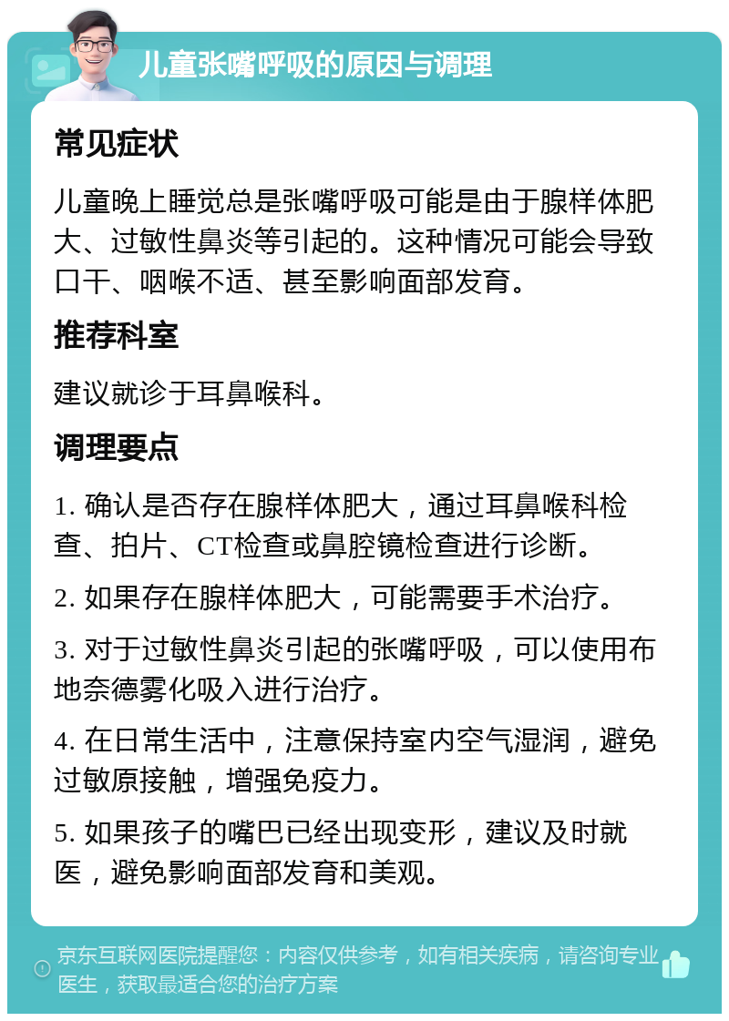 儿童张嘴呼吸的原因与调理 常见症状 儿童晚上睡觉总是张嘴呼吸可能是由于腺样体肥大、过敏性鼻炎等引起的。这种情况可能会导致口干、咽喉不适、甚至影响面部发育。 推荐科室 建议就诊于耳鼻喉科。 调理要点 1. 确认是否存在腺样体肥大，通过耳鼻喉科检查、拍片、CT检查或鼻腔镜检查进行诊断。 2. 如果存在腺样体肥大，可能需要手术治疗。 3. 对于过敏性鼻炎引起的张嘴呼吸，可以使用布地奈德雾化吸入进行治疗。 4. 在日常生活中，注意保持室内空气湿润，避免过敏原接触，增强免疫力。 5. 如果孩子的嘴巴已经出现变形，建议及时就医，避免影响面部发育和美观。