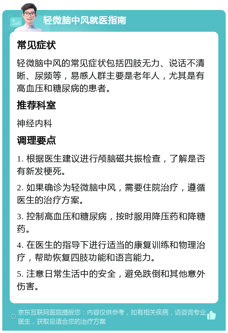 轻微脑中风就医指南 常见症状 轻微脑中风的常见症状包括四肢无力、说话不清晰、尿频等，易感人群主要是老年人，尤其是有高血压和糖尿病的患者。 推荐科室 神经内科 调理要点 1. 根据医生建议进行颅脑磁共振检查，了解是否有新发梗死。 2. 如果确诊为轻微脑中风，需要住院治疗，遵循医生的治疗方案。 3. 控制高血压和糖尿病，按时服用降压药和降糖药。 4. 在医生的指导下进行适当的康复训练和物理治疗，帮助恢复四肢功能和语言能力。 5. 注意日常生活中的安全，避免跌倒和其他意外伤害。