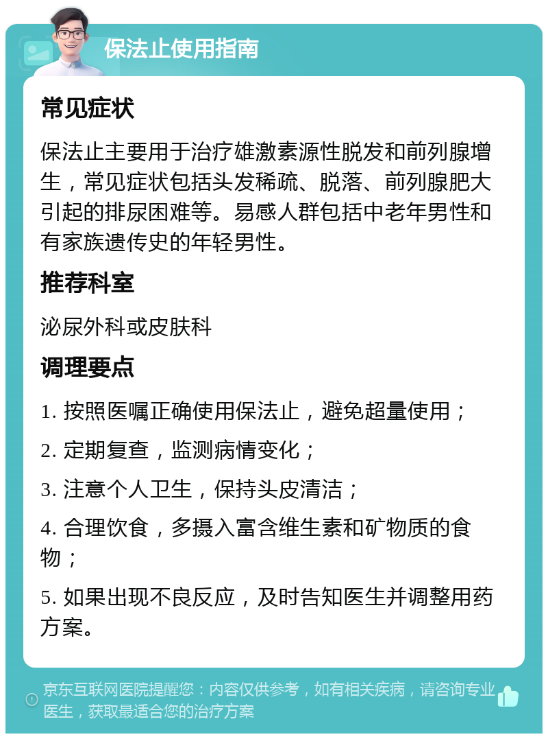 保法止使用指南 常见症状 保法止主要用于治疗雄激素源性脱发和前列腺增生，常见症状包括头发稀疏、脱落、前列腺肥大引起的排尿困难等。易感人群包括中老年男性和有家族遗传史的年轻男性。 推荐科室 泌尿外科或皮肤科 调理要点 1. 按照医嘱正确使用保法止，避免超量使用； 2. 定期复查，监测病情变化； 3. 注意个人卫生，保持头皮清洁； 4. 合理饮食，多摄入富含维生素和矿物质的食物； 5. 如果出现不良反应，及时告知医生并调整用药方案。