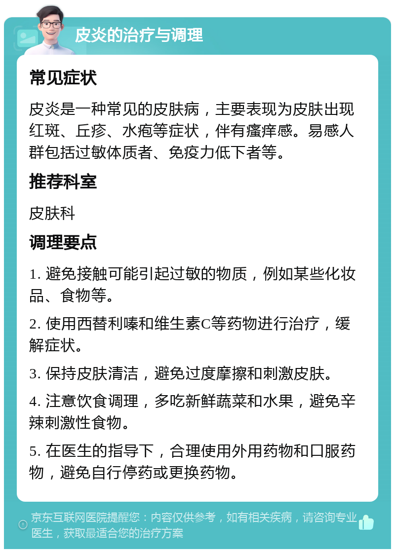 皮炎的治疗与调理 常见症状 皮炎是一种常见的皮肤病，主要表现为皮肤出现红斑、丘疹、水疱等症状，伴有瘙痒感。易感人群包括过敏体质者、免疫力低下者等。 推荐科室 皮肤科 调理要点 1. 避免接触可能引起过敏的物质，例如某些化妆品、食物等。 2. 使用西替利嗪和维生素C等药物进行治疗，缓解症状。 3. 保持皮肤清洁，避免过度摩擦和刺激皮肤。 4. 注意饮食调理，多吃新鲜蔬菜和水果，避免辛辣刺激性食物。 5. 在医生的指导下，合理使用外用药物和口服药物，避免自行停药或更换药物。