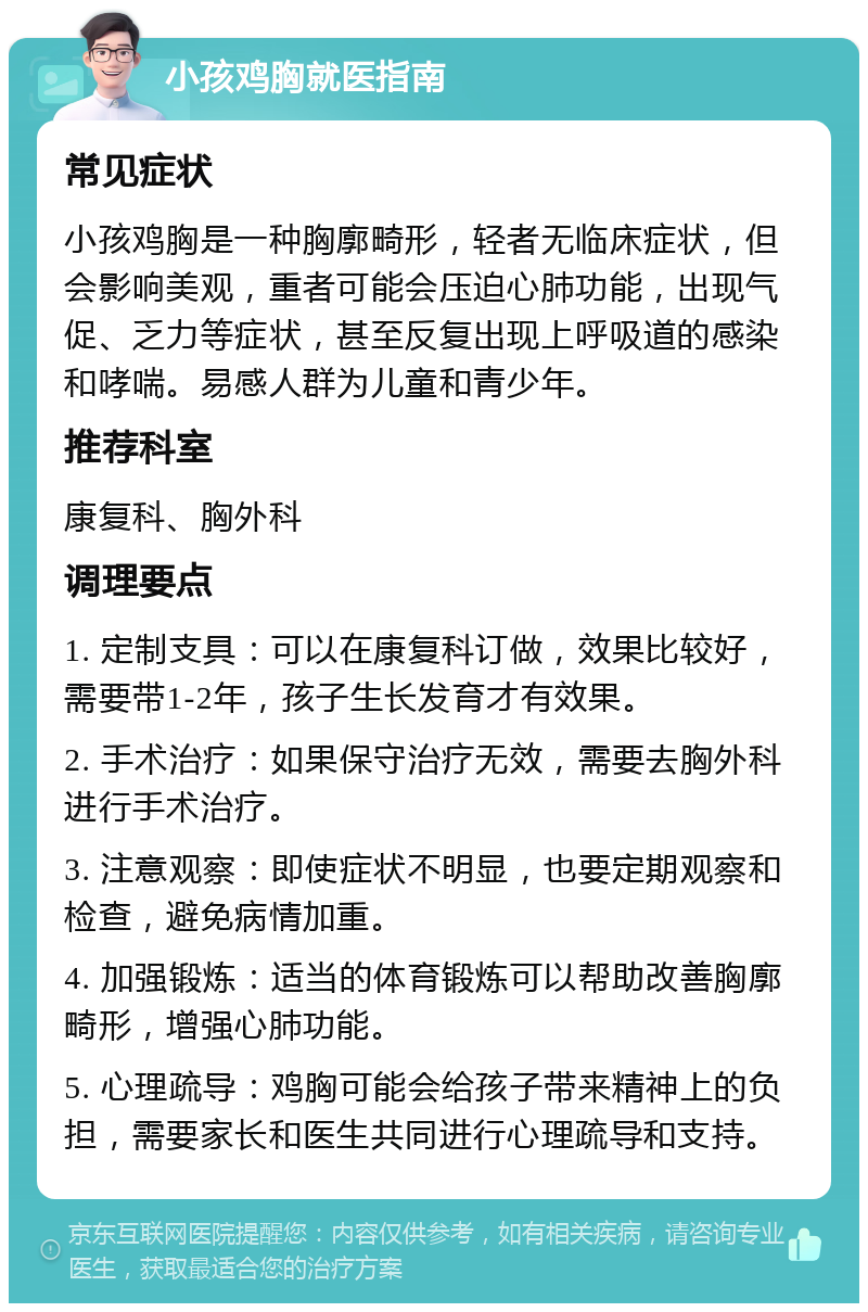 小孩鸡胸就医指南 常见症状 小孩鸡胸是一种胸廓畸形，轻者无临床症状，但会影响美观，重者可能会压迫心肺功能，出现气促、乏力等症状，甚至反复出现上呼吸道的感染和哮喘。易感人群为儿童和青少年。 推荐科室 康复科、胸外科 调理要点 1. 定制支具：可以在康复科订做，效果比较好，需要带1-2年，孩子生长发育才有效果。 2. 手术治疗：如果保守治疗无效，需要去胸外科进行手术治疗。 3. 注意观察：即使症状不明显，也要定期观察和检查，避免病情加重。 4. 加强锻炼：适当的体育锻炼可以帮助改善胸廓畸形，增强心肺功能。 5. 心理疏导：鸡胸可能会给孩子带来精神上的负担，需要家长和医生共同进行心理疏导和支持。