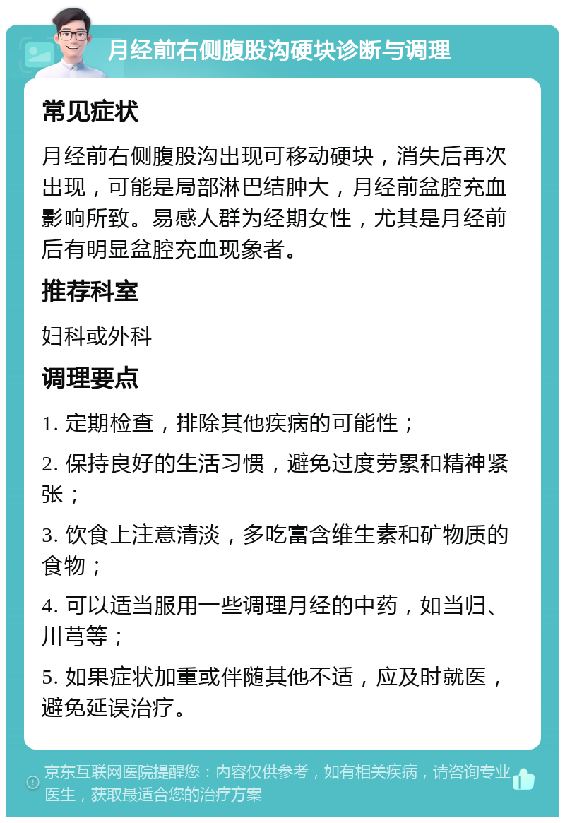 月经前右侧腹股沟硬块诊断与调理 常见症状 月经前右侧腹股沟出现可移动硬块，消失后再次出现，可能是局部淋巴结肿大，月经前盆腔充血影响所致。易感人群为经期女性，尤其是月经前后有明显盆腔充血现象者。 推荐科室 妇科或外科 调理要点 1. 定期检查，排除其他疾病的可能性； 2. 保持良好的生活习惯，避免过度劳累和精神紧张； 3. 饮食上注意清淡，多吃富含维生素和矿物质的食物； 4. 可以适当服用一些调理月经的中药，如当归、川芎等； 5. 如果症状加重或伴随其他不适，应及时就医，避免延误治疗。