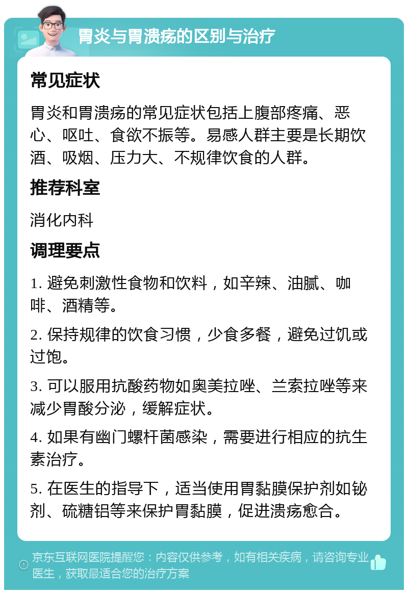 胃炎与胃溃疡的区别与治疗 常见症状 胃炎和胃溃疡的常见症状包括上腹部疼痛、恶心、呕吐、食欲不振等。易感人群主要是长期饮酒、吸烟、压力大、不规律饮食的人群。 推荐科室 消化内科 调理要点 1. 避免刺激性食物和饮料，如辛辣、油腻、咖啡、酒精等。 2. 保持规律的饮食习惯，少食多餐，避免过饥或过饱。 3. 可以服用抗酸药物如奥美拉唑、兰索拉唑等来减少胃酸分泌，缓解症状。 4. 如果有幽门螺杆菌感染，需要进行相应的抗生素治疗。 5. 在医生的指导下，适当使用胃黏膜保护剂如铋剂、硫糖铝等来保护胃黏膜，促进溃疡愈合。