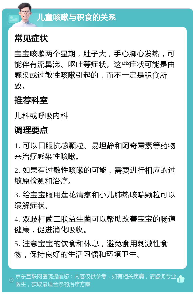 儿童咳嗽与积食的关系 常见症状 宝宝咳嗽两个星期，肚子大，手心脚心发热，可能伴有流鼻涕、呕吐等症状。这些症状可能是由感染或过敏性咳嗽引起的，而不一定是积食所致。 推荐科室 儿科或呼吸内科 调理要点 1. 可以口服抗感颗粒、易坦静和阿奇霉素等药物来治疗感染性咳嗽。 2. 如果有过敏性咳嗽的可能，需要进行相应的过敏原检测和治疗。 3. 给宝宝服用莲花清瘟和小儿肺热咳喘颗粒可以缓解症状。 4. 双歧杆菌三联益生菌可以帮助改善宝宝的肠道健康，促进消化吸收。 5. 注意宝宝的饮食和休息，避免食用刺激性食物，保持良好的生活习惯和环境卫生。