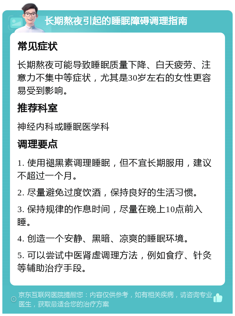 长期熬夜引起的睡眠障碍调理指南 常见症状 长期熬夜可能导致睡眠质量下降、白天疲劳、注意力不集中等症状，尤其是30岁左右的女性更容易受到影响。 推荐科室 神经内科或睡眠医学科 调理要点 1. 使用褪黑素调理睡眠，但不宜长期服用，建议不超过一个月。 2. 尽量避免过度饮酒，保持良好的生活习惯。 3. 保持规律的作息时间，尽量在晚上10点前入睡。 4. 创造一个安静、黑暗、凉爽的睡眠环境。 5. 可以尝试中医肾虚调理方法，例如食疗、针灸等辅助治疗手段。