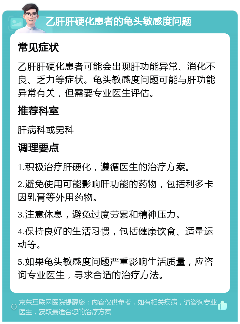 乙肝肝硬化患者的龟头敏感度问题 常见症状 乙肝肝硬化患者可能会出现肝功能异常、消化不良、乏力等症状。龟头敏感度问题可能与肝功能异常有关，但需要专业医生评估。 推荐科室 肝病科或男科 调理要点 1.积极治疗肝硬化，遵循医生的治疗方案。 2.避免使用可能影响肝功能的药物，包括利多卡因乳膏等外用药物。 3.注意休息，避免过度劳累和精神压力。 4.保持良好的生活习惯，包括健康饮食、适量运动等。 5.如果龟头敏感度问题严重影响生活质量，应咨询专业医生，寻求合适的治疗方法。