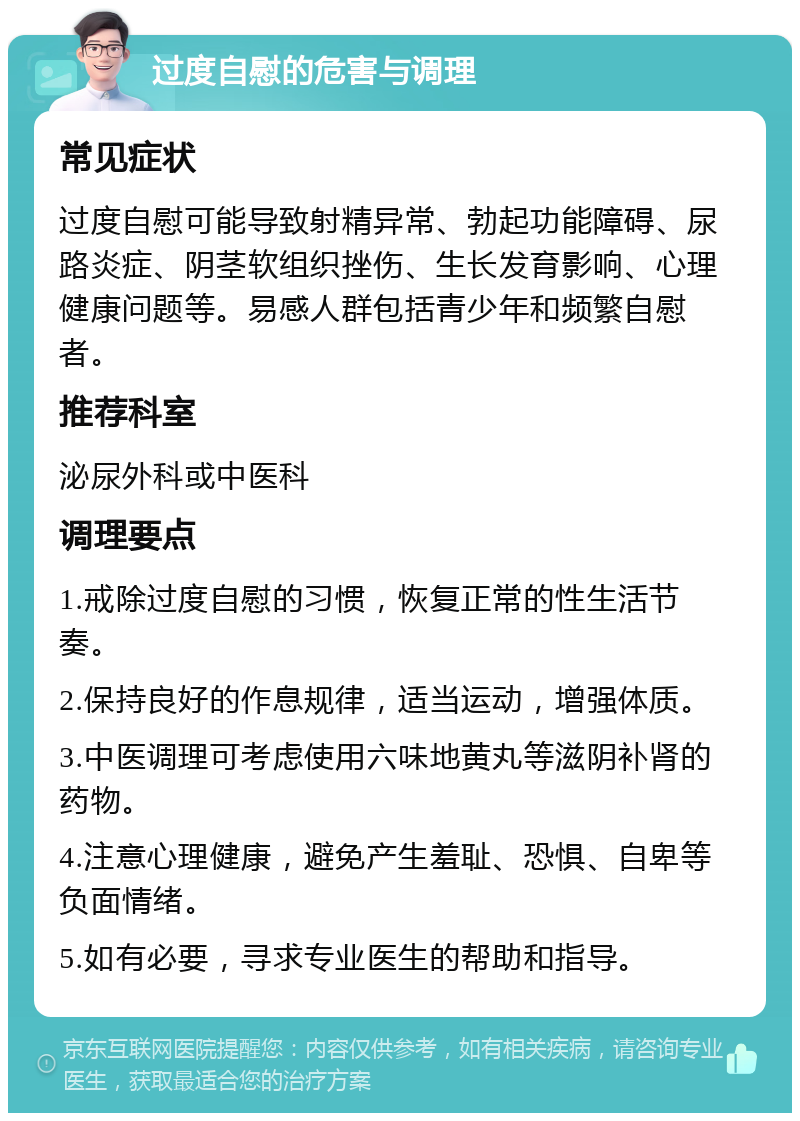 过度自慰的危害与调理 常见症状 过度自慰可能导致射精异常、勃起功能障碍、尿路炎症、阴茎软组织挫伤、生长发育影响、心理健康问题等。易感人群包括青少年和频繁自慰者。 推荐科室 泌尿外科或中医科 调理要点 1.戒除过度自慰的习惯，恢复正常的性生活节奏。 2.保持良好的作息规律，适当运动，增强体质。 3.中医调理可考虑使用六味地黄丸等滋阴补肾的药物。 4.注意心理健康，避免产生羞耻、恐惧、自卑等负面情绪。 5.如有必要，寻求专业医生的帮助和指导。