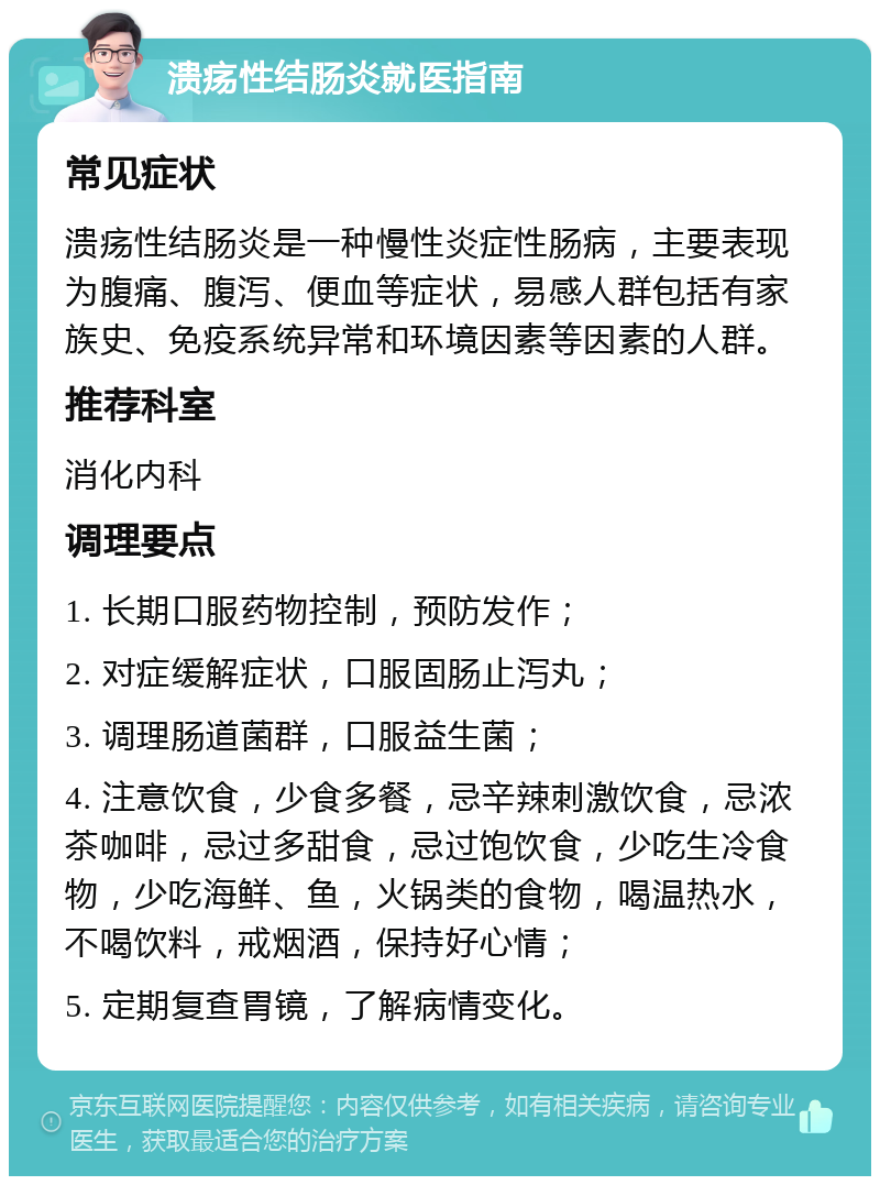 溃疡性结肠炎就医指南 常见症状 溃疡性结肠炎是一种慢性炎症性肠病，主要表现为腹痛、腹泻、便血等症状，易感人群包括有家族史、免疫系统异常和环境因素等因素的人群。 推荐科室 消化内科 调理要点 1. 长期口服药物控制，预防发作； 2. 对症缓解症状，口服固肠止泻丸； 3. 调理肠道菌群，口服益生菌； 4. 注意饮食，少食多餐，忌辛辣刺激饮食，忌浓茶咖啡，忌过多甜食，忌过饱饮食，少吃生冷食物，少吃海鲜、鱼，火锅类的食物，喝温热水，不喝饮料，戒烟酒，保持好心情； 5. 定期复查胃镜，了解病情变化。