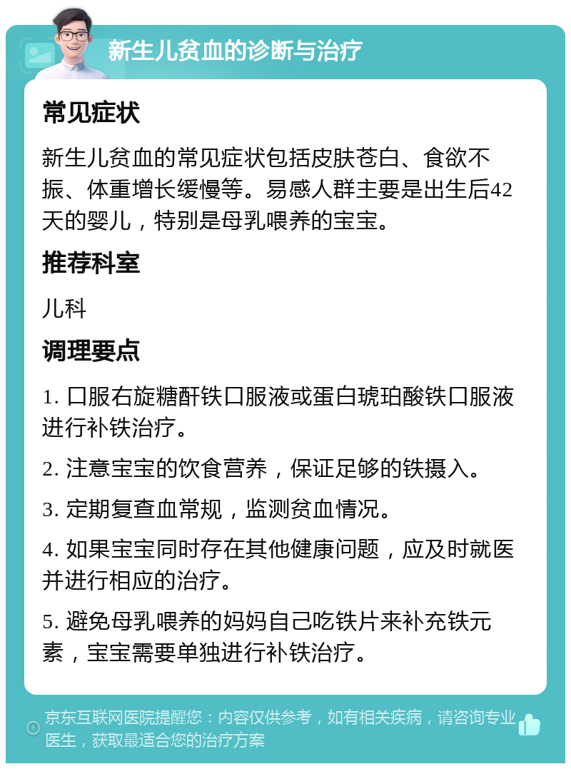 新生儿贫血的诊断与治疗 常见症状 新生儿贫血的常见症状包括皮肤苍白、食欲不振、体重增长缓慢等。易感人群主要是出生后42天的婴儿，特别是母乳喂养的宝宝。 推荐科室 儿科 调理要点 1. 口服右旋糖酐铁口服液或蛋白琥珀酸铁口服液进行补铁治疗。 2. 注意宝宝的饮食营养，保证足够的铁摄入。 3. 定期复查血常规，监测贫血情况。 4. 如果宝宝同时存在其他健康问题，应及时就医并进行相应的治疗。 5. 避免母乳喂养的妈妈自己吃铁片来补充铁元素，宝宝需要单独进行补铁治疗。