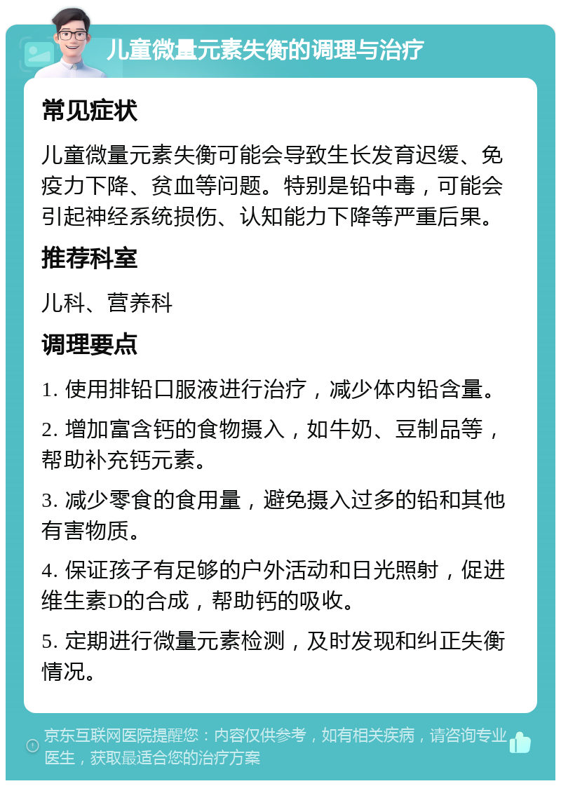 儿童微量元素失衡的调理与治疗 常见症状 儿童微量元素失衡可能会导致生长发育迟缓、免疫力下降、贫血等问题。特别是铅中毒，可能会引起神经系统损伤、认知能力下降等严重后果。 推荐科室 儿科、营养科 调理要点 1. 使用排铅口服液进行治疗，减少体内铅含量。 2. 增加富含钙的食物摄入，如牛奶、豆制品等，帮助补充钙元素。 3. 减少零食的食用量，避免摄入过多的铅和其他有害物质。 4. 保证孩子有足够的户外活动和日光照射，促进维生素D的合成，帮助钙的吸收。 5. 定期进行微量元素检测，及时发现和纠正失衡情况。