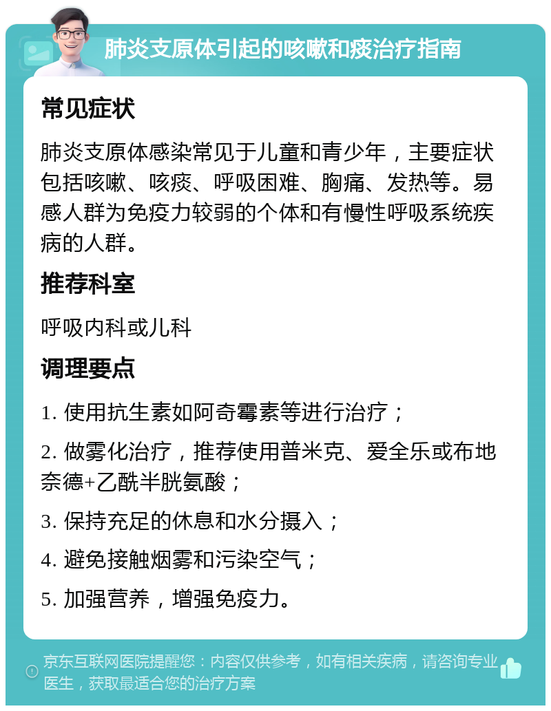 肺炎支原体引起的咳嗽和痰治疗指南 常见症状 肺炎支原体感染常见于儿童和青少年，主要症状包括咳嗽、咳痰、呼吸困难、胸痛、发热等。易感人群为免疫力较弱的个体和有慢性呼吸系统疾病的人群。 推荐科室 呼吸内科或儿科 调理要点 1. 使用抗生素如阿奇霉素等进行治疗； 2. 做雾化治疗，推荐使用普米克、爱全乐或布地奈德+乙酰半胱氨酸； 3. 保持充足的休息和水分摄入； 4. 避免接触烟雾和污染空气； 5. 加强营养，增强免疫力。