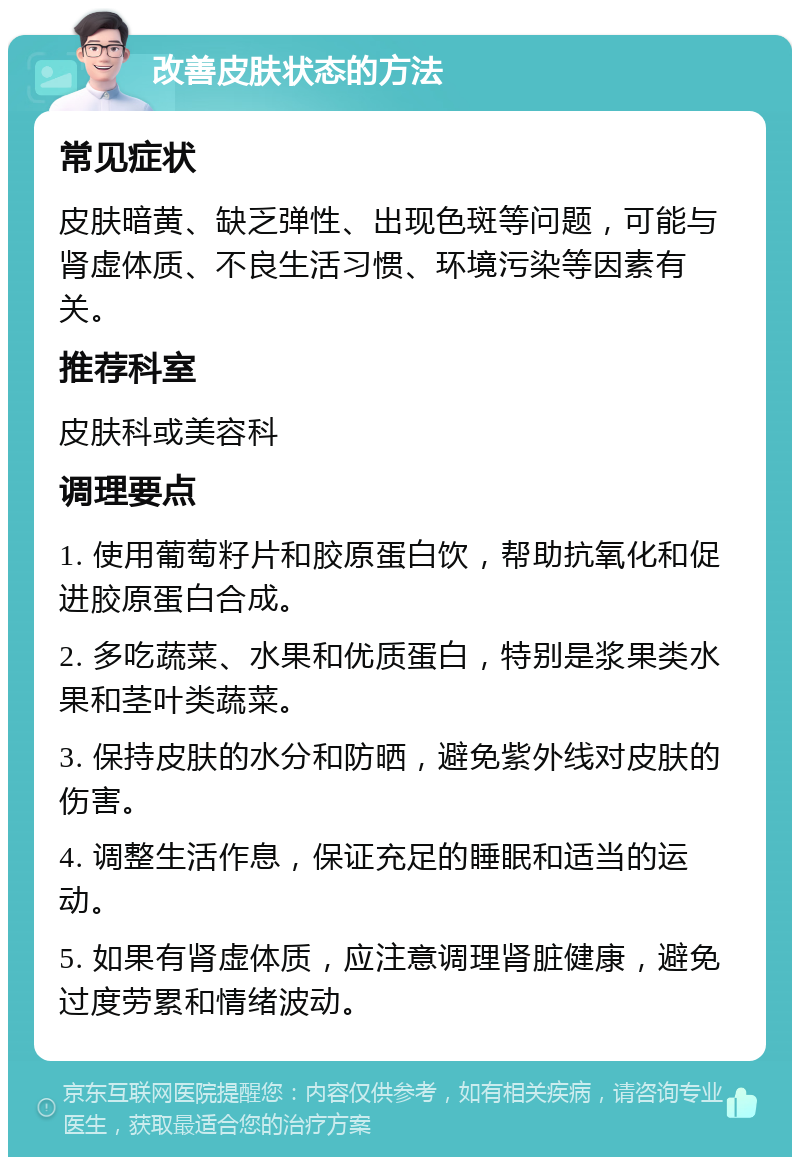 改善皮肤状态的方法 常见症状 皮肤暗黄、缺乏弹性、出现色斑等问题，可能与肾虚体质、不良生活习惯、环境污染等因素有关。 推荐科室 皮肤科或美容科 调理要点 1. 使用葡萄籽片和胶原蛋白饮，帮助抗氧化和促进胶原蛋白合成。 2. 多吃蔬菜、水果和优质蛋白，特别是浆果类水果和茎叶类蔬菜。 3. 保持皮肤的水分和防晒，避免紫外线对皮肤的伤害。 4. 调整生活作息，保证充足的睡眠和适当的运动。 5. 如果有肾虚体质，应注意调理肾脏健康，避免过度劳累和情绪波动。