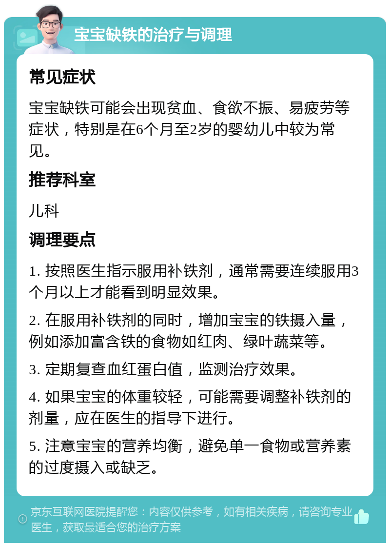 宝宝缺铁的治疗与调理 常见症状 宝宝缺铁可能会出现贫血、食欲不振、易疲劳等症状，特别是在6个月至2岁的婴幼儿中较为常见。 推荐科室 儿科 调理要点 1. 按照医生指示服用补铁剂，通常需要连续服用3个月以上才能看到明显效果。 2. 在服用补铁剂的同时，增加宝宝的铁摄入量，例如添加富含铁的食物如红肉、绿叶蔬菜等。 3. 定期复查血红蛋白值，监测治疗效果。 4. 如果宝宝的体重较轻，可能需要调整补铁剂的剂量，应在医生的指导下进行。 5. 注意宝宝的营养均衡，避免单一食物或营养素的过度摄入或缺乏。