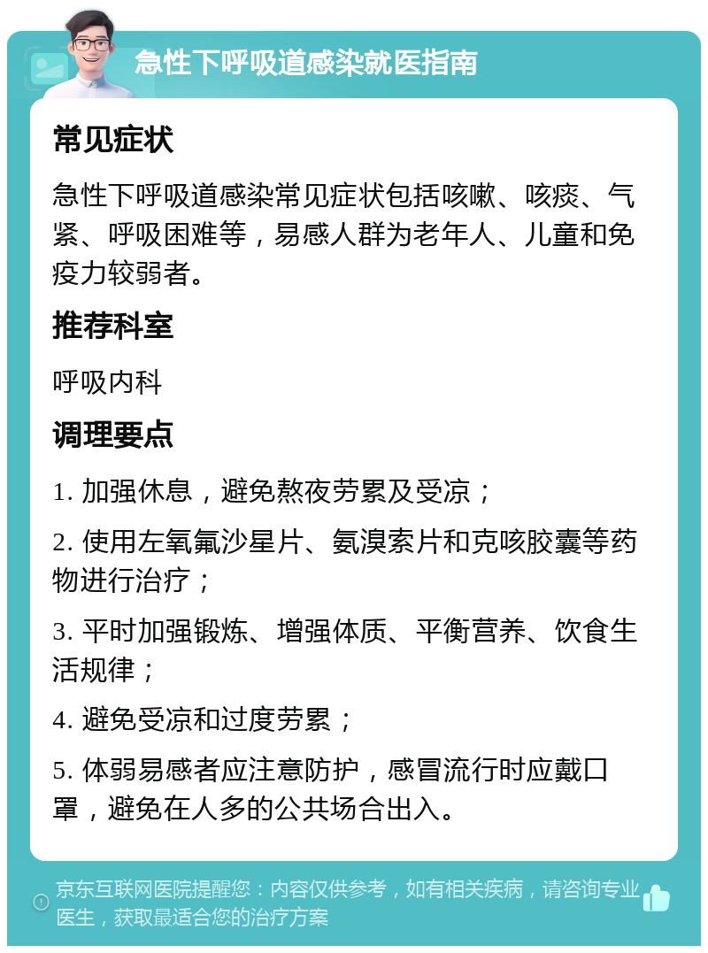 急性下呼吸道感染就医指南 常见症状 急性下呼吸道感染常见症状包括咳嗽、咳痰、气紧、呼吸困难等，易感人群为老年人、儿童和免疫力较弱者。 推荐科室 呼吸内科 调理要点 1. 加强休息，避免熬夜劳累及受凉； 2. 使用左氧氟沙星片、氨溴索片和克咳胶囊等药物进行治疗； 3. 平时加强锻炼、增强体质、平衡营养、饮食生活规律； 4. 避免受凉和过度劳累； 5. 体弱易感者应注意防护，感冒流行时应戴口罩，避免在人多的公共场合出入。