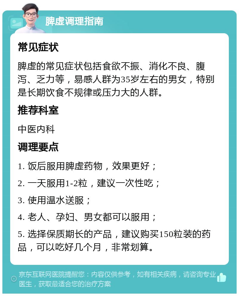 脾虚调理指南 常见症状 脾虚的常见症状包括食欲不振、消化不良、腹泻、乏力等，易感人群为35岁左右的男女，特别是长期饮食不规律或压力大的人群。 推荐科室 中医内科 调理要点 1. 饭后服用脾虚药物，效果更好； 2. 一天服用1-2粒，建议一次性吃； 3. 使用温水送服； 4. 老人、孕妇、男女都可以服用； 5. 选择保质期长的产品，建议购买150粒装的药品，可以吃好几个月，非常划算。