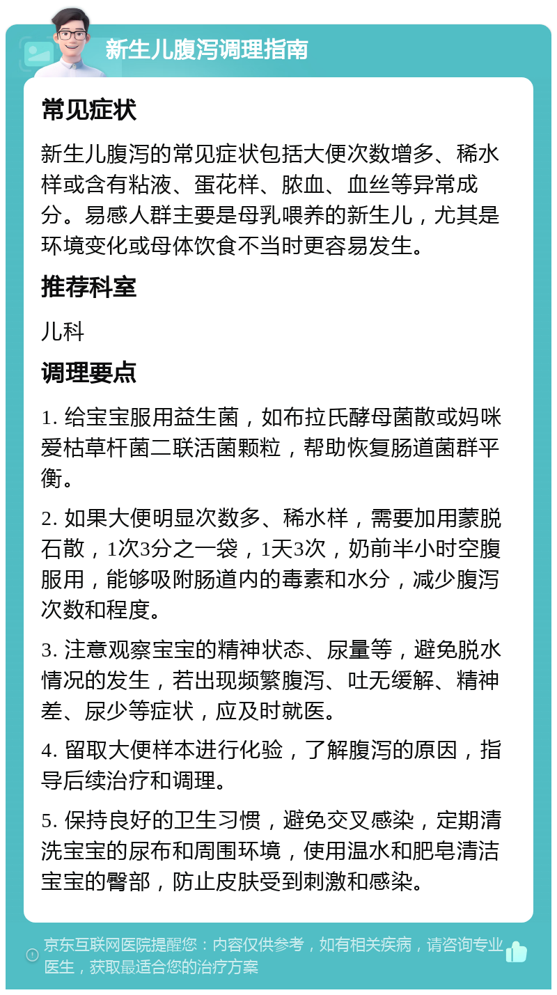 新生儿腹泻调理指南 常见症状 新生儿腹泻的常见症状包括大便次数增多、稀水样或含有粘液、蛋花样、脓血、血丝等异常成分。易感人群主要是母乳喂养的新生儿，尤其是环境变化或母体饮食不当时更容易发生。 推荐科室 儿科 调理要点 1. 给宝宝服用益生菌，如布拉氏酵母菌散或妈咪爱枯草杆菌二联活菌颗粒，帮助恢复肠道菌群平衡。 2. 如果大便明显次数多、稀水样，需要加用蒙脱石散，1次3分之一袋，1天3次，奶前半小时空腹服用，能够吸附肠道内的毒素和水分，减少腹泻次数和程度。 3. 注意观察宝宝的精神状态、尿量等，避免脱水情况的发生，若出现频繁腹泻、吐无缓解、精神差、尿少等症状，应及时就医。 4. 留取大便样本进行化验，了解腹泻的原因，指导后续治疗和调理。 5. 保持良好的卫生习惯，避免交叉感染，定期清洗宝宝的尿布和周围环境，使用温水和肥皂清洁宝宝的臀部，防止皮肤受到刺激和感染。