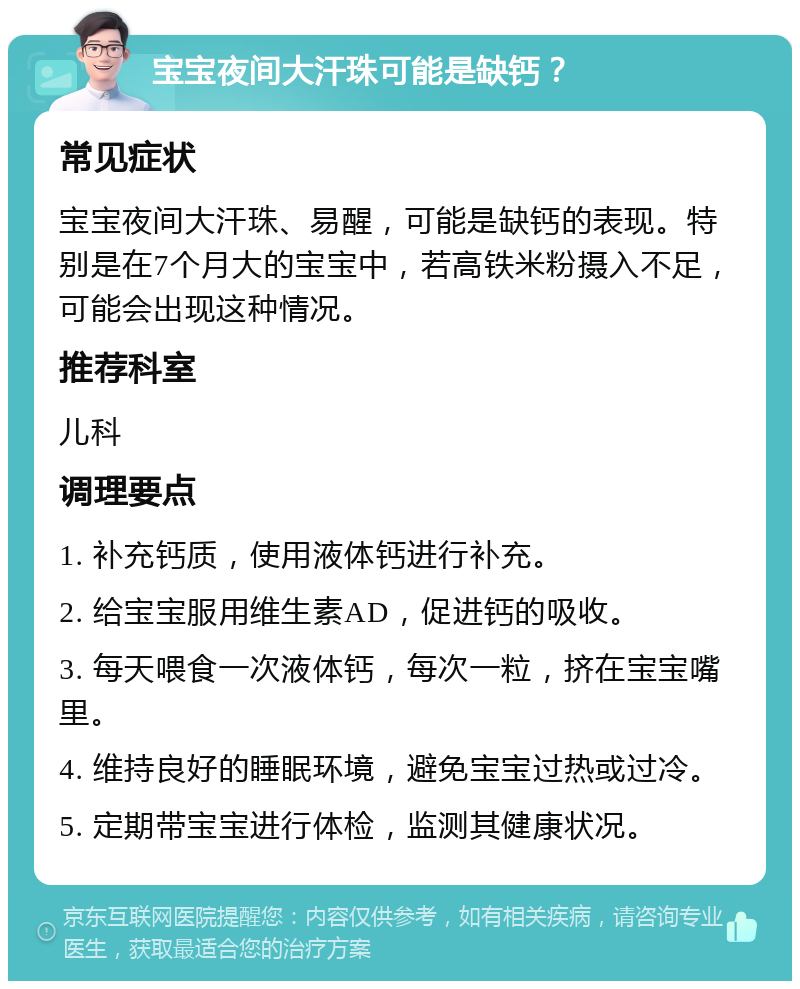 宝宝夜间大汗珠可能是缺钙？ 常见症状 宝宝夜间大汗珠、易醒，可能是缺钙的表现。特别是在7个月大的宝宝中，若高铁米粉摄入不足，可能会出现这种情况。 推荐科室 儿科 调理要点 1. 补充钙质，使用液体钙进行补充。 2. 给宝宝服用维生素AD，促进钙的吸收。 3. 每天喂食一次液体钙，每次一粒，挤在宝宝嘴里。 4. 维持良好的睡眠环境，避免宝宝过热或过冷。 5. 定期带宝宝进行体检，监测其健康状况。