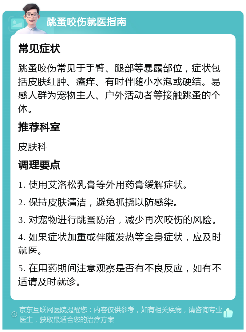 跳蚤咬伤就医指南 常见症状 跳蚤咬伤常见于手臂、腿部等暴露部位，症状包括皮肤红肿、瘙痒、有时伴随小水泡或硬结。易感人群为宠物主人、户外活动者等接触跳蚤的个体。 推荐科室 皮肤科 调理要点 1. 使用艾洛松乳膏等外用药膏缓解症状。 2. 保持皮肤清洁，避免抓挠以防感染。 3. 对宠物进行跳蚤防治，减少再次咬伤的风险。 4. 如果症状加重或伴随发热等全身症状，应及时就医。 5. 在用药期间注意观察是否有不良反应，如有不适请及时就诊。