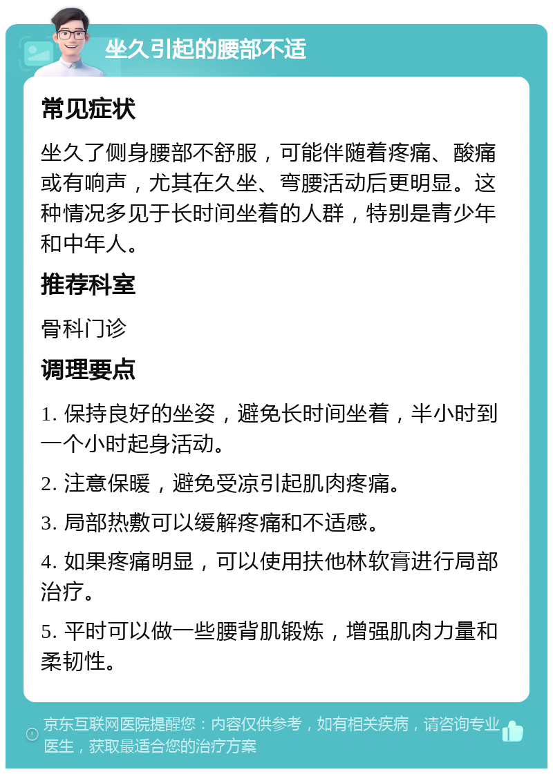 坐久引起的腰部不适 常见症状 坐久了侧身腰部不舒服，可能伴随着疼痛、酸痛或有响声，尤其在久坐、弯腰活动后更明显。这种情况多见于长时间坐着的人群，特别是青少年和中年人。 推荐科室 骨科门诊 调理要点 1. 保持良好的坐姿，避免长时间坐着，半小时到一个小时起身活动。 2. 注意保暖，避免受凉引起肌肉疼痛。 3. 局部热敷可以缓解疼痛和不适感。 4. 如果疼痛明显，可以使用扶他林软膏进行局部治疗。 5. 平时可以做一些腰背肌锻炼，增强肌肉力量和柔韧性。