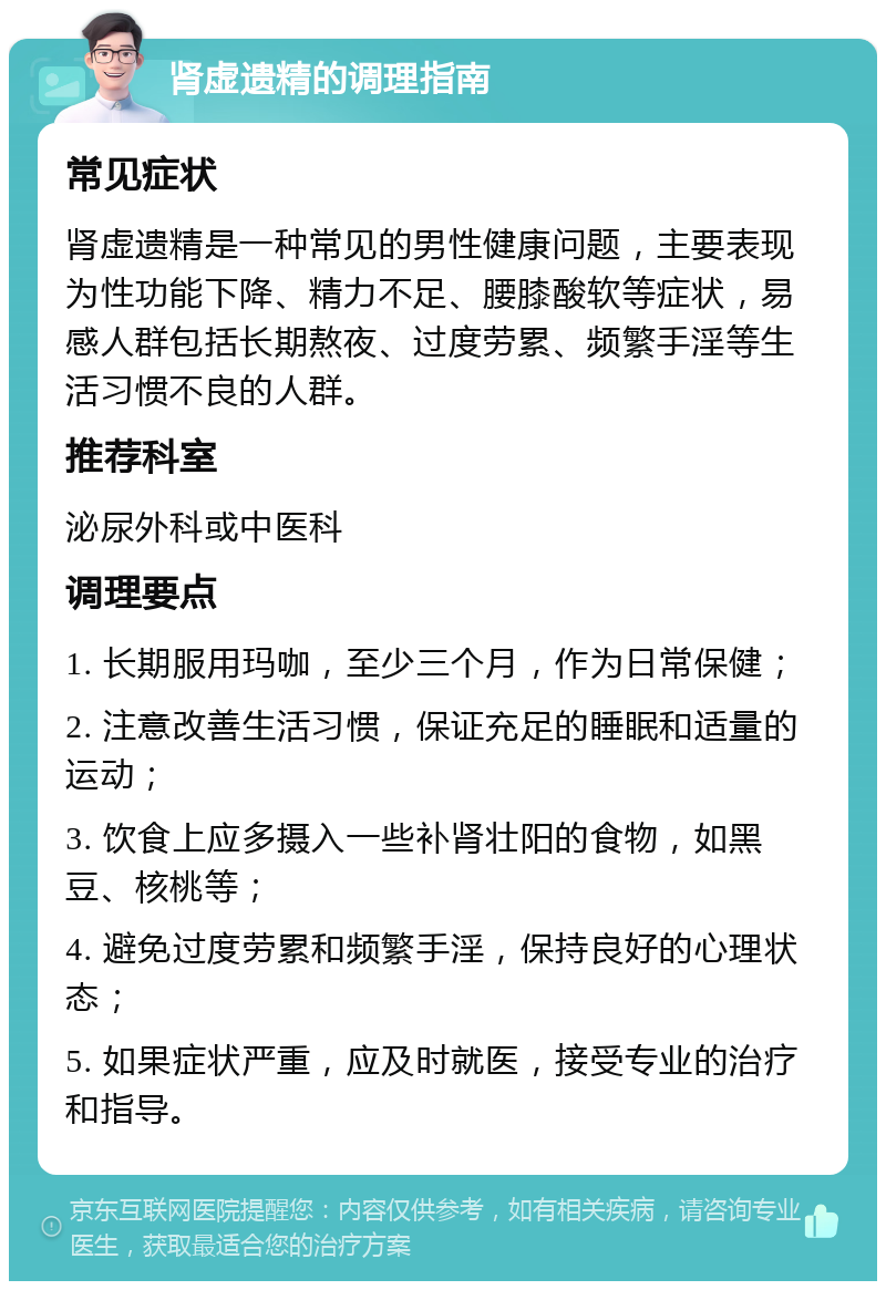 肾虚遗精的调理指南 常见症状 肾虚遗精是一种常见的男性健康问题，主要表现为性功能下降、精力不足、腰膝酸软等症状，易感人群包括长期熬夜、过度劳累、频繁手淫等生活习惯不良的人群。 推荐科室 泌尿外科或中医科 调理要点 1. 长期服用玛咖，至少三个月，作为日常保健； 2. 注意改善生活习惯，保证充足的睡眠和适量的运动； 3. 饮食上应多摄入一些补肾壮阳的食物，如黑豆、核桃等； 4. 避免过度劳累和频繁手淫，保持良好的心理状态； 5. 如果症状严重，应及时就医，接受专业的治疗和指导。