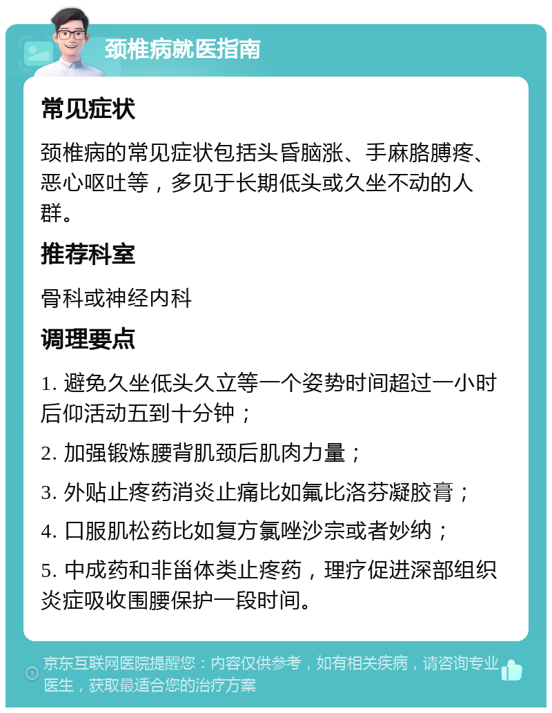 颈椎病就医指南 常见症状 颈椎病的常见症状包括头昏脑涨、手麻胳膊疼、恶心呕吐等，多见于长期低头或久坐不动的人群。 推荐科室 骨科或神经内科 调理要点 1. 避免久坐低头久立等一个姿势时间超过一小时后仰活动五到十分钟； 2. 加强锻炼腰背肌颈后肌肉力量； 3. 外贴止疼药消炎止痛比如氟比洛芬凝胶膏； 4. 口服肌松药比如复方氯唑沙宗或者妙纳； 5. 中成药和非甾体类止疼药，理疗促进深部组织炎症吸收围腰保护一段时间。