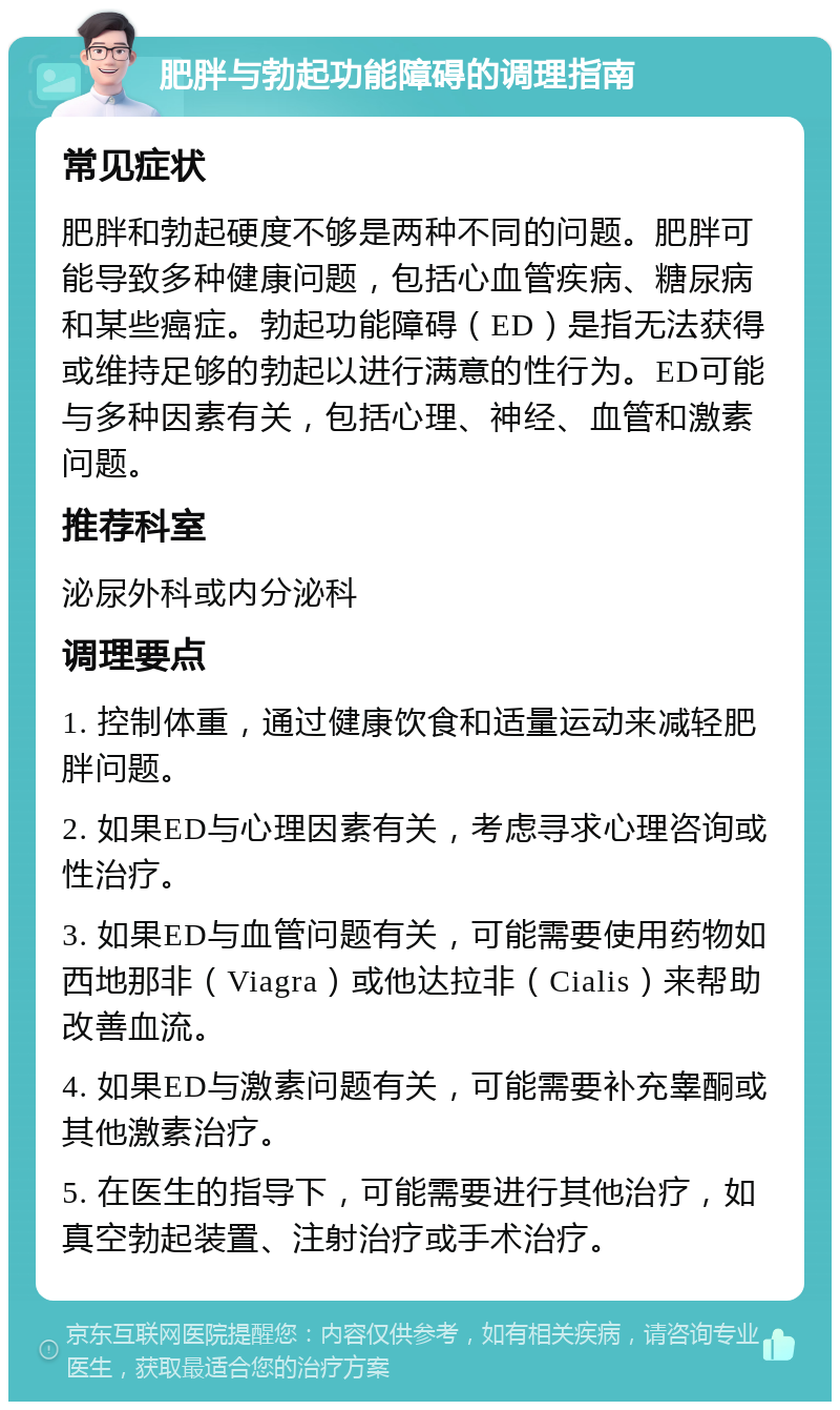 肥胖与勃起功能障碍的调理指南 常见症状 肥胖和勃起硬度不够是两种不同的问题。肥胖可能导致多种健康问题，包括心血管疾病、糖尿病和某些癌症。勃起功能障碍（ED）是指无法获得或维持足够的勃起以进行满意的性行为。ED可能与多种因素有关，包括心理、神经、血管和激素问题。 推荐科室 泌尿外科或内分泌科 调理要点 1. 控制体重，通过健康饮食和适量运动来减轻肥胖问题。 2. 如果ED与心理因素有关，考虑寻求心理咨询或性治疗。 3. 如果ED与血管问题有关，可能需要使用药物如西地那非（Viagra）或他达拉非（Cialis）来帮助改善血流。 4. 如果ED与激素问题有关，可能需要补充睾酮或其他激素治疗。 5. 在医生的指导下，可能需要进行其他治疗，如真空勃起装置、注射治疗或手术治疗。