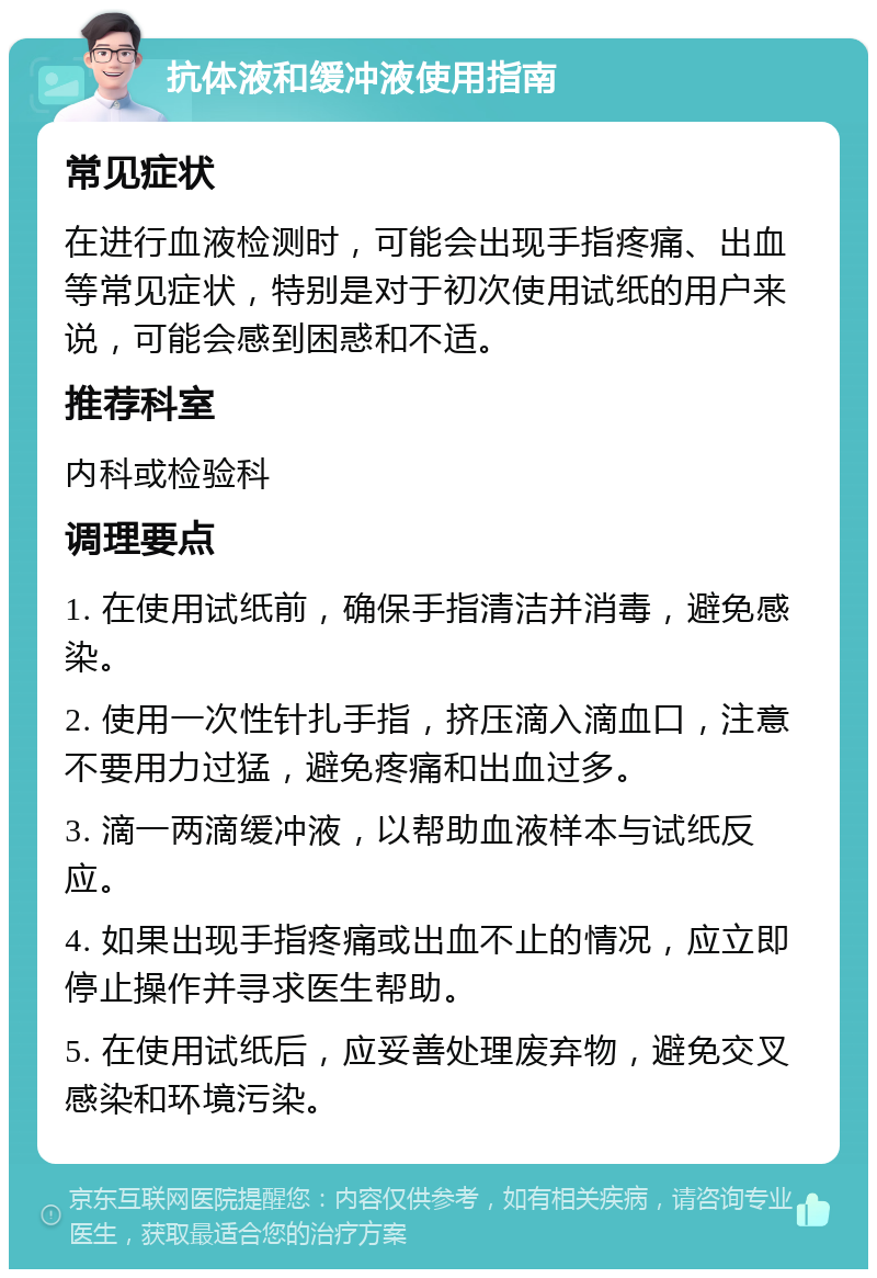 抗体液和缓冲液使用指南 常见症状 在进行血液检测时，可能会出现手指疼痛、出血等常见症状，特别是对于初次使用试纸的用户来说，可能会感到困惑和不适。 推荐科室 内科或检验科 调理要点 1. 在使用试纸前，确保手指清洁并消毒，避免感染。 2. 使用一次性针扎手指，挤压滴入滴血口，注意不要用力过猛，避免疼痛和出血过多。 3. 滴一两滴缓冲液，以帮助血液样本与试纸反应。 4. 如果出现手指疼痛或出血不止的情况，应立即停止操作并寻求医生帮助。 5. 在使用试纸后，应妥善处理废弃物，避免交叉感染和环境污染。