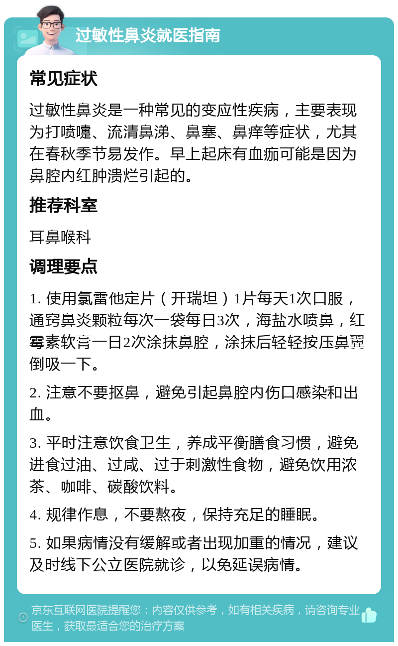 过敏性鼻炎就医指南 常见症状 过敏性鼻炎是一种常见的变应性疾病，主要表现为打喷嚏、流清鼻涕、鼻塞、鼻痒等症状，尤其在春秋季节易发作。早上起床有血痂可能是因为鼻腔内红肿溃烂引起的。 推荐科室 耳鼻喉科 调理要点 1. 使用氯雷他定片（开瑞坦）1片每天1次口服，通窍鼻炎颗粒每次一袋每日3次，海盐水喷鼻，红霉素软膏一日2次涂抹鼻腔，涂抹后轻轻按压鼻翼倒吸一下。 2. 注意不要抠鼻，避免引起鼻腔内伤口感染和出血。 3. 平时注意饮食卫生，养成平衡膳食习惯，避免进食过油、过咸、过于刺激性食物，避免饮用浓茶、咖啡、碳酸饮料。 4. 规律作息，不要熬夜，保持充足的睡眠。 5. 如果病情没有缓解或者出现加重的情况，建议及时线下公立医院就诊，以免延误病情。