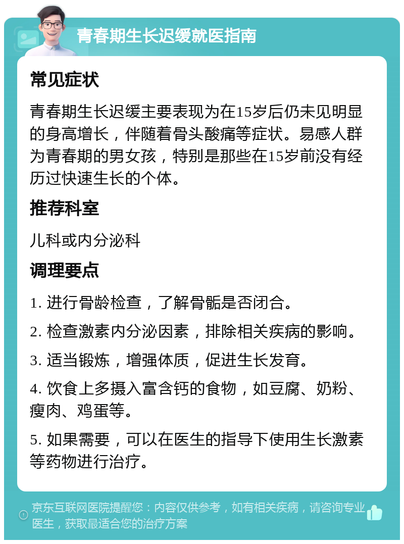 青春期生长迟缓就医指南 常见症状 青春期生长迟缓主要表现为在15岁后仍未见明显的身高增长，伴随着骨头酸痛等症状。易感人群为青春期的男女孩，特别是那些在15岁前没有经历过快速生长的个体。 推荐科室 儿科或内分泌科 调理要点 1. 进行骨龄检查，了解骨骺是否闭合。 2. 检查激素内分泌因素，排除相关疾病的影响。 3. 适当锻炼，增强体质，促进生长发育。 4. 饮食上多摄入富含钙的食物，如豆腐、奶粉、瘦肉、鸡蛋等。 5. 如果需要，可以在医生的指导下使用生长激素等药物进行治疗。