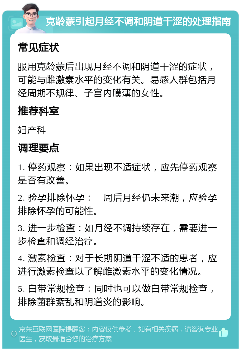 克龄蒙引起月经不调和阴道干涩的处理指南 常见症状 服用克龄蒙后出现月经不调和阴道干涩的症状，可能与雌激素水平的变化有关。易感人群包括月经周期不规律、子宫内膜薄的女性。 推荐科室 妇产科 调理要点 1. 停药观察：如果出现不适症状，应先停药观察是否有改善。 2. 验孕排除怀孕：一周后月经仍未来潮，应验孕排除怀孕的可能性。 3. 进一步检查：如月经不调持续存在，需要进一步检查和调经治疗。 4. 激素检查：对于长期阴道干涩不适的患者，应进行激素检查以了解雌激素水平的变化情况。 5. 白带常规检查：同时也可以做白带常规检查，排除菌群紊乱和阴道炎的影响。