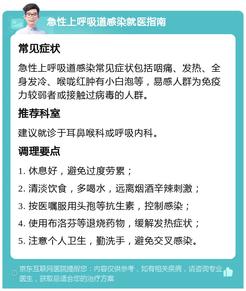 急性上呼吸道感染就医指南 常见症状 急性上呼吸道感染常见症状包括咽痛、发热、全身发冷、喉咙红肿有小白泡等，易感人群为免疫力较弱者或接触过病毒的人群。 推荐科室 建议就诊于耳鼻喉科或呼吸内科。 调理要点 1. 休息好，避免过度劳累； 2. 清淡饮食，多喝水，远离烟酒辛辣刺激； 3. 按医嘱服用头孢等抗生素，控制感染； 4. 使用布洛芬等退烧药物，缓解发热症状； 5. 注意个人卫生，勤洗手，避免交叉感染。