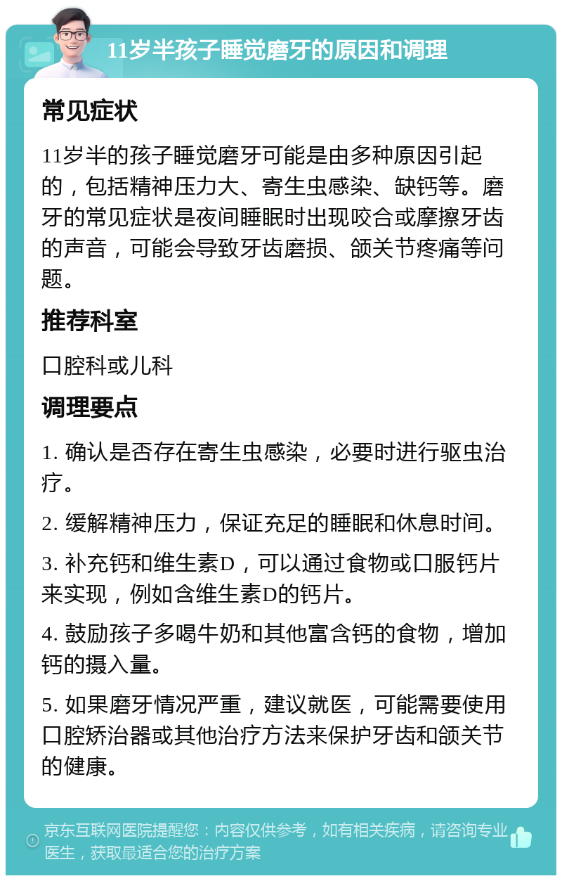 11岁半孩子睡觉磨牙的原因和调理 常见症状 11岁半的孩子睡觉磨牙可能是由多种原因引起的，包括精神压力大、寄生虫感染、缺钙等。磨牙的常见症状是夜间睡眠时出现咬合或摩擦牙齿的声音，可能会导致牙齿磨损、颌关节疼痛等问题。 推荐科室 口腔科或儿科 调理要点 1. 确认是否存在寄生虫感染，必要时进行驱虫治疗。 2. 缓解精神压力，保证充足的睡眠和休息时间。 3. 补充钙和维生素D，可以通过食物或口服钙片来实现，例如含维生素D的钙片。 4. 鼓励孩子多喝牛奶和其他富含钙的食物，增加钙的摄入量。 5. 如果磨牙情况严重，建议就医，可能需要使用口腔矫治器或其他治疗方法来保护牙齿和颌关节的健康。