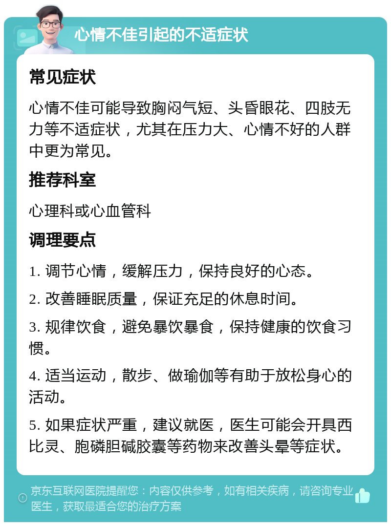 心情不佳引起的不适症状 常见症状 心情不佳可能导致胸闷气短、头昏眼花、四肢无力等不适症状，尤其在压力大、心情不好的人群中更为常见。 推荐科室 心理科或心血管科 调理要点 1. 调节心情，缓解压力，保持良好的心态。 2. 改善睡眠质量，保证充足的休息时间。 3. 规律饮食，避免暴饮暴食，保持健康的饮食习惯。 4. 适当运动，散步、做瑜伽等有助于放松身心的活动。 5. 如果症状严重，建议就医，医生可能会开具西比灵、胞磷胆碱胶囊等药物来改善头晕等症状。