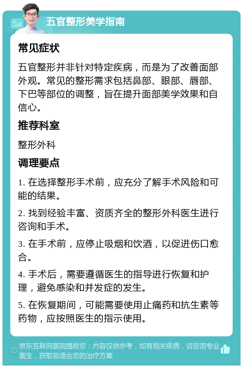 五官整形美学指南 常见症状 五官整形并非针对特定疾病，而是为了改善面部外观。常见的整形需求包括鼻部、眼部、唇部、下巴等部位的调整，旨在提升面部美学效果和自信心。 推荐科室 整形外科 调理要点 1. 在选择整形手术前，应充分了解手术风险和可能的结果。 2. 找到经验丰富、资质齐全的整形外科医生进行咨询和手术。 3. 在手术前，应停止吸烟和饮酒，以促进伤口愈合。 4. 手术后，需要遵循医生的指导进行恢复和护理，避免感染和并发症的发生。 5. 在恢复期间，可能需要使用止痛药和抗生素等药物，应按照医生的指示使用。