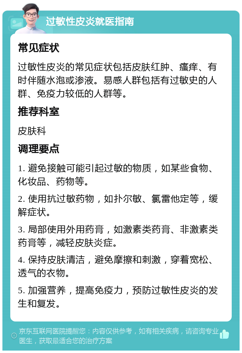 过敏性皮炎就医指南 常见症状 过敏性皮炎的常见症状包括皮肤红肿、瘙痒、有时伴随水泡或渗液。易感人群包括有过敏史的人群、免疫力较低的人群等。 推荐科室 皮肤科 调理要点 1. 避免接触可能引起过敏的物质，如某些食物、化妆品、药物等。 2. 使用抗过敏药物，如扑尔敏、氯雷他定等，缓解症状。 3. 局部使用外用药膏，如激素类药膏、非激素类药膏等，减轻皮肤炎症。 4. 保持皮肤清洁，避免摩擦和刺激，穿着宽松、透气的衣物。 5. 加强营养，提高免疫力，预防过敏性皮炎的发生和复发。