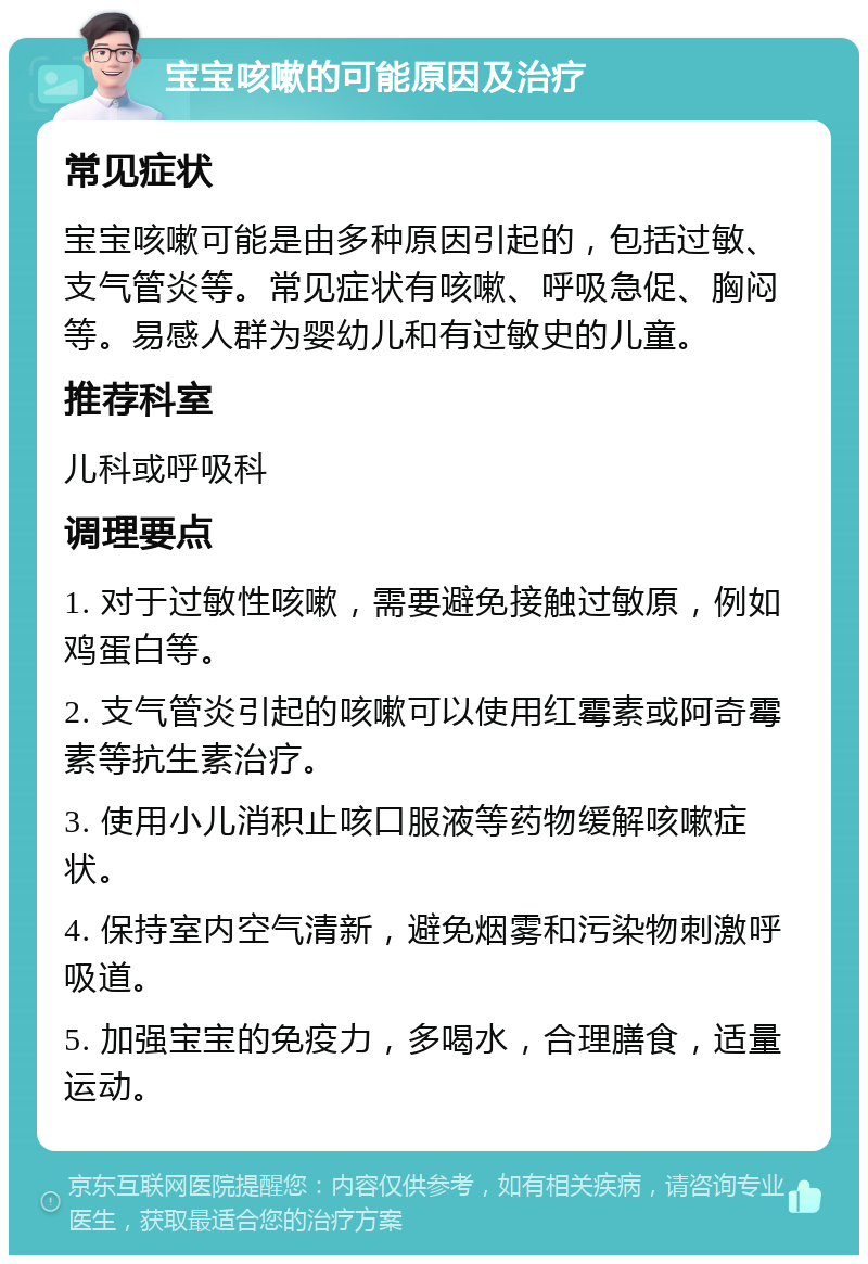 宝宝咳嗽的可能原因及治疗 常见症状 宝宝咳嗽可能是由多种原因引起的，包括过敏、支气管炎等。常见症状有咳嗽、呼吸急促、胸闷等。易感人群为婴幼儿和有过敏史的儿童。 推荐科室 儿科或呼吸科 调理要点 1. 对于过敏性咳嗽，需要避免接触过敏原，例如鸡蛋白等。 2. 支气管炎引起的咳嗽可以使用红霉素或阿奇霉素等抗生素治疗。 3. 使用小儿消积止咳口服液等药物缓解咳嗽症状。 4. 保持室内空气清新，避免烟雾和污染物刺激呼吸道。 5. 加强宝宝的免疫力，多喝水，合理膳食，适量运动。